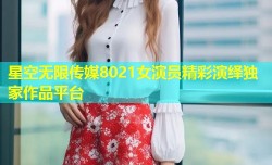 星空无限传媒8021女演员精彩演绎独家作品平台