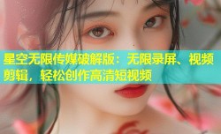 星空无限传媒破解版：无限录屏、视频剪辑，轻松创作高清短视频