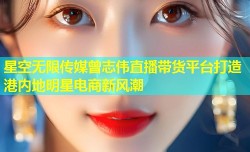 星空无限传媒曾志伟直播带货平台打造港内地明星电商新风潮