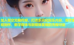 加入星空无限传媒，打造多元化娱乐内容，探索影视制作、数字媒体与新媒体发展的无限可能