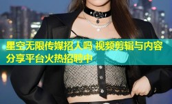 星空无限传媒招人吗 视频剪辑与内容分享平台火热招聘中