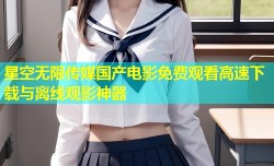 星空无限传媒国产电影免费观看高速下载与离线观影神器