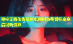 星空无限传媒最新电视剧免费看畅享高清视听盛宴