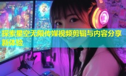 探索星空无限传媒视频剪辑与内容分享新体验