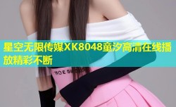 星空无限传媒XK8048童汐高清在线播放精彩不断
