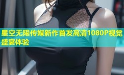 星空无限传媒新作首发高清1080P视觉盛宴体验
