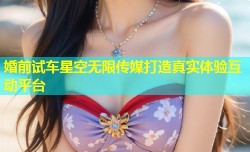 婚前试车星空无限传媒打造真实体验互动平台