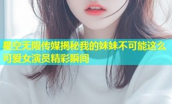 星空无限传媒揭秘我的妹妹不可能这么可爱女演员精彩瞬间