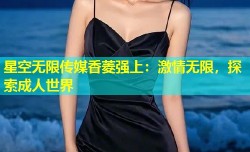 星空无限传媒香菱强上：激情无限，探索成人世界