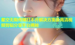 星空无限传媒打不开解决方案及高清视频剪辑分享平台揭秘