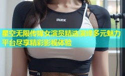 星空无限传媒女演员精选演绎多元魅力平台尽享精彩影视体验