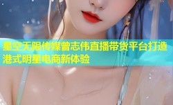 星空无限传媒曾志伟直播带货平台打造港式明星电商新体验