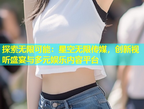 探索无限可能：星空无限传媒，创新视听盛宴与多元娱乐内容平台  第2张