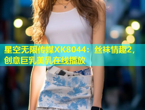 星空无限传媒XK8044：丝袜情趣2，创意巨乳美乳在线播放  第1张