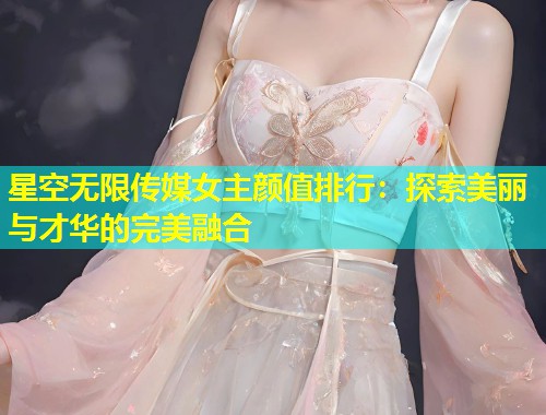 星空无限传媒女主颜值排行：探索美丽与才华的完美融合  第2张