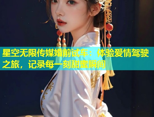 星空无限传媒婚前试车：体验爱情驾驶之旅，记录每一刻甜蜜瞬间  第1张