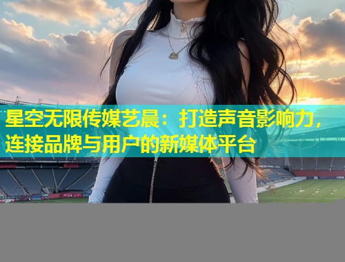 星空无限传媒艺晨：打造声音影响力，连接品牌与用户的新媒体平台  第1张