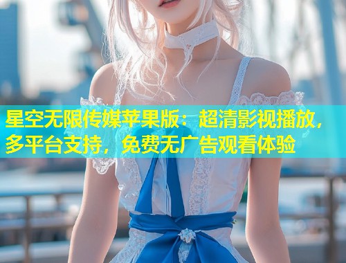 星空无限传媒苹果版：超清影视播放，多平台支持，免费无广告观看体验  第1张