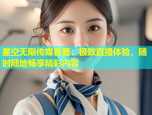 星空无限传媒香菱：极致直播体验，随时随地畅享精彩内容  第1张