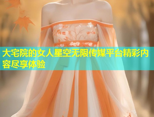 大宅院的女人星空无限传媒平台精彩内容尽享体验  第2张