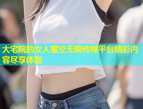 大宅院的女人星空无限传媒平台精彩内容尽享体验  第1张