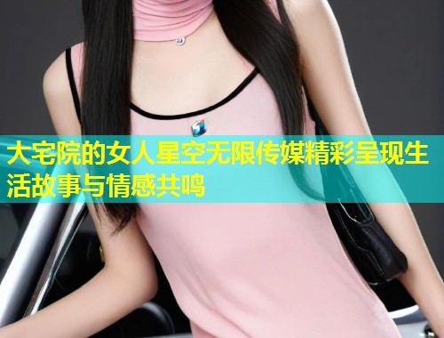 大宅院的女人星空无限传媒精彩呈现生活故事与情感共鸣  第1张