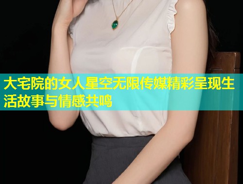 大宅院的女人星空无限传媒精彩呈现生活故事与情感共鸣  第2张