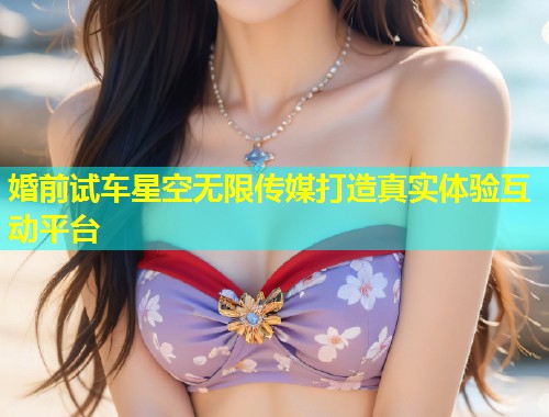 婚前试车星空无限传媒打造真实体验互动平台  第1张