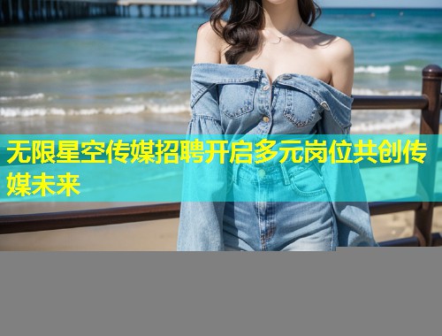 无限星空传媒招聘开启多元岗位共创传媒未来  第2张