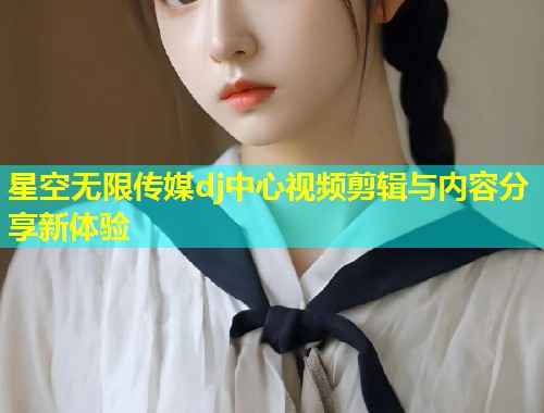 星空无限传媒dj中心视频剪辑与内容分享新体验  第2张