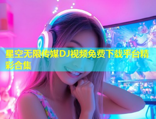 星空无限传媒DJ视频免费下载平台精彩合集  第1张