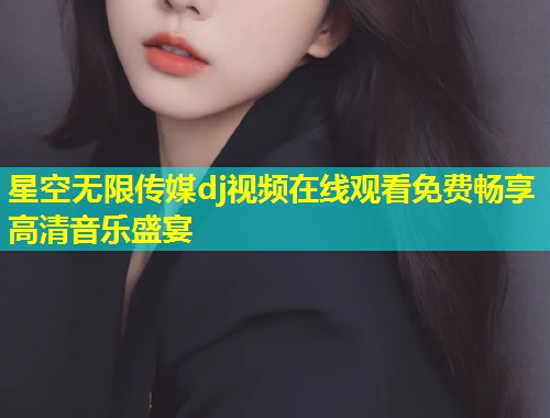 星空无限传媒dj视频在线观看免费畅享高清音乐盛宴  第2张