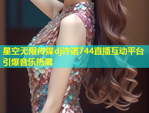 星空无限传媒dj许诺744直播互动平台引爆音乐热潮  第1张