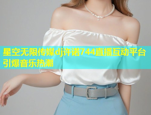 星空无限传媒dj许诺744直播互动平台引爆音乐热潮  第2张