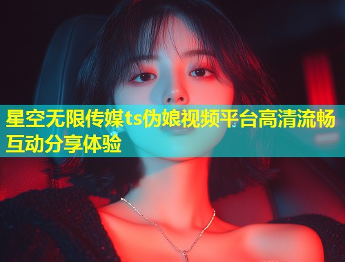 星空无限传媒ts伪娘视频平台高清流畅互动分享体验  第1张