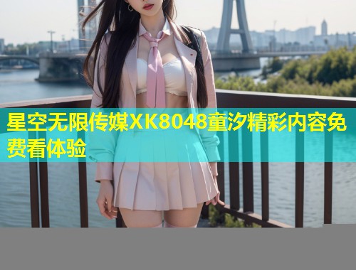 星空无限传媒XK8048童汐精彩内容免费看体验  第1张