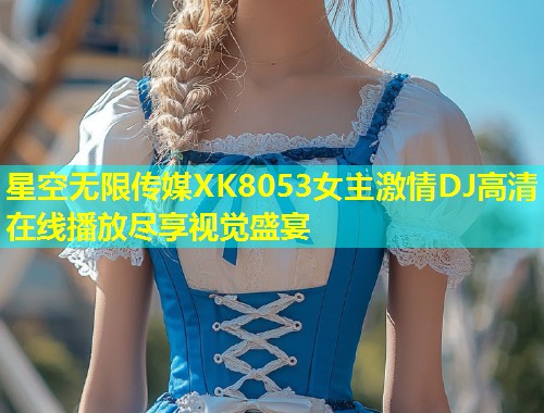 星空无限传媒XK8053女主激情DJ高清在线播放尽享视觉盛宴  第1张
