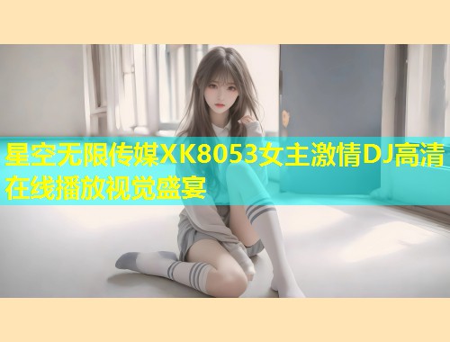 星空无限传媒XK8053女主激情DJ高清在线播放视觉盛宴  第1张