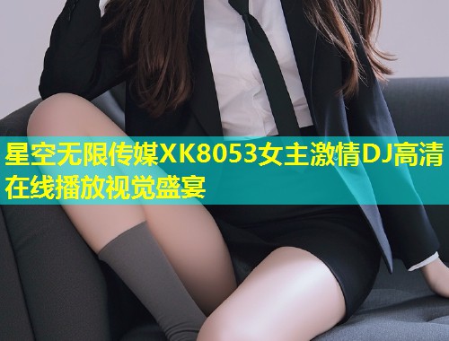 星空无限传媒XK8053女主激情DJ高清在线播放视觉盛宴  第2张