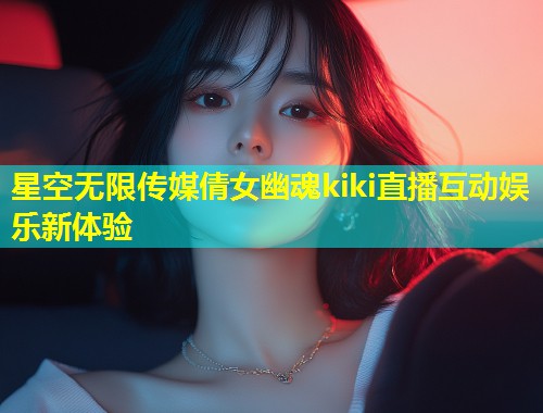 星空无限传媒倩女幽魂kiki直播互动娱乐新体验  第1张