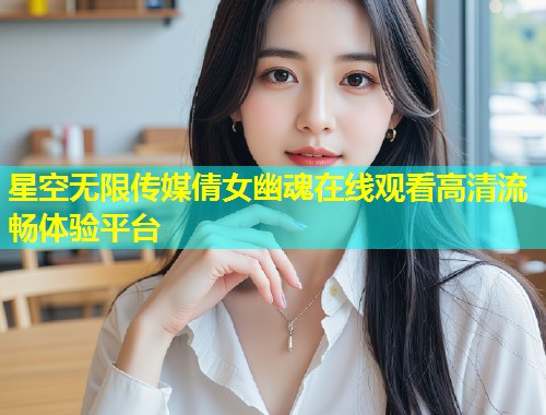 星空无限传媒倩女幽魂在线观看高清流畅体验平台  第1张