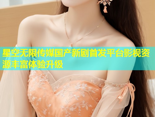 星空无限传媒国产新剧首发平台影视资源丰富体验升级  第1张