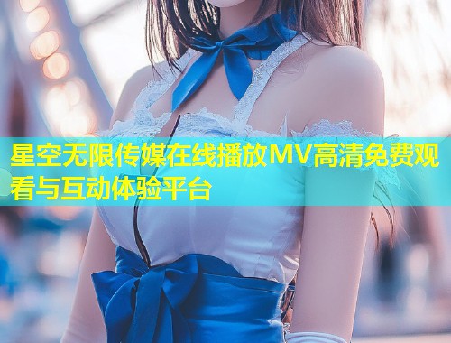 星空无限传媒在线播放MV高清免费观看与互动体验平台  第1张