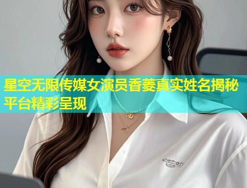 星空无限传媒女演员香菱真实姓名揭秘平台精彩呈现  第1张