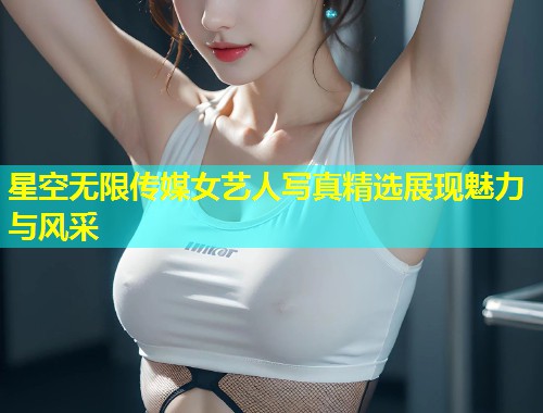 星空无限传媒女艺人写真精选展现魅力与风采  第1张
