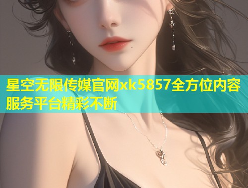 星空无限传媒官网xk5857全方位内容服务平台精彩不断  第1张