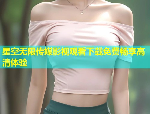 星空无限传媒影视观看下载免费畅享高清体验  第1张