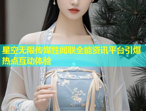 星空无限传媒性闻联全能资讯平台引爆热点互动体验  第1张
