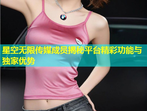 星空无限传媒成员揭秘平台精彩功能与独家优势  第1张