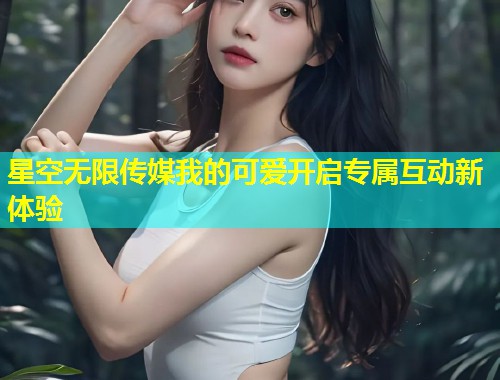 星空无限传媒我的可爱开启专属互动新体验  第1张